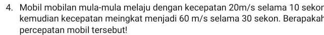 Mobil mobilan mula-mula melaju dengan kecepatan 20m/s selama 10 sekor 
kemudian kecepatan meingkat menjadi 60 m/s selama 30 sekon. Berapakah 
percepatan mobil tersebut!
