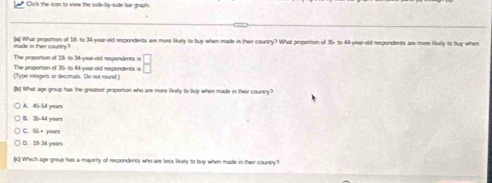 Click the icon to view the side-by-side bur graph.
(a) What propotion of 18 - to 34 -year-old respondents are more likely to buy when made in their country? What proportion of 35 - to 44 -year-old respondents are more likely to buy when
made in ther country?
The proportion of 18 - to 34 -year-old respondents is  □ /□  
The proportion of 36 - to 44 -year-old respondents is
(Type integers or decimals. Do not round)
(2) What age group has the greatest proportion who are more likely to buy when made in their country?
A. 45-54 years
B. 35-44 years
C. 55+ years
D. 15-34 years
(c) Which age group has a majority of respondents who are less likely to buy when made in their country?