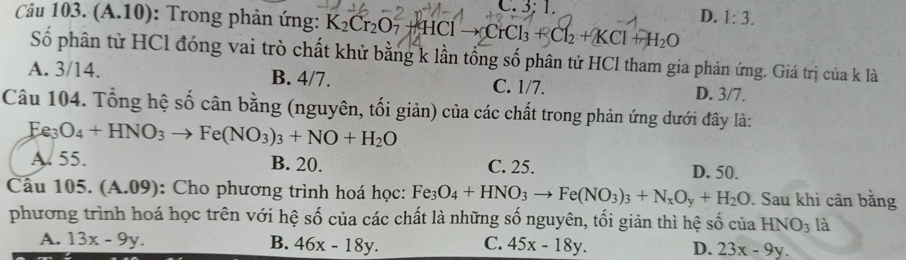 C. 3: 1.
Câu 103. (A.10): Trong phản ứng: K_2Cr_2O_7+HClto CrCl_3+Cl_2+KCl+H_2O
D. 1:3. 
Số phân tử HCl đóng vai trò chất khử bằng k lần tổng số phân tử HCl tham gia phản ứng. Giá trị của k là
A. 3/14. B. 4/7. C. 1/7.
D. 3/7.
Câu 104. Tổng hệ số cân bằng (nguyên, tối giản) của các chất trong phản ứng dưới đây là:
Fe_3O_4+HNO_3to Fe(NO_3)_3+NO+H_2O
A. 55. B. 20. C. 25.
D. 50.
Câu 105. (A.09) : Cho phương trình hoá học: Fe_3O_4+HNO_3to Fe(NO_3)_3+N_xO_y+H_2O. Sau khi cân bằng
phương trình hoá học trên với hệ số của các chất là những số nguyên, tối giản thì hệ số của HNO_3 là
A. 13x-9y. B. 46x-18y. C. 45x-18y.
D. 23x-9y.