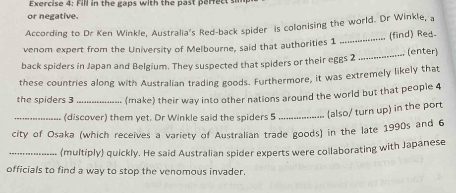 Fill in the gaps with the past perrect sin 
or negative. 
According to Dr Ken Winkle, Australia’s Red-back spider is colonising the world. Dr Winkle, a 
venom expert from the University of Melbourne, said that authorities 1 _(find) Red- 
_(enter) 
back spiders in Japan and Belgium. They suspected that spiders or their eggs 2 
these countries along with Australian trading goods. Furthermore, it was extremely likely that 
the spiders 3 _ 
(make) their way into other nations around the world but that people 4
_(discover) them yet. Dr Winkle said the spiders 5 _(also/ turn up) in the port 
city of Osaka (which receives a variety of Australian trade goods) in the late 1990s and 6
_(multiply) quickly. He said Australian spider experts were collaborating with Japanese 
officials to find a way to stop the venomous invader.