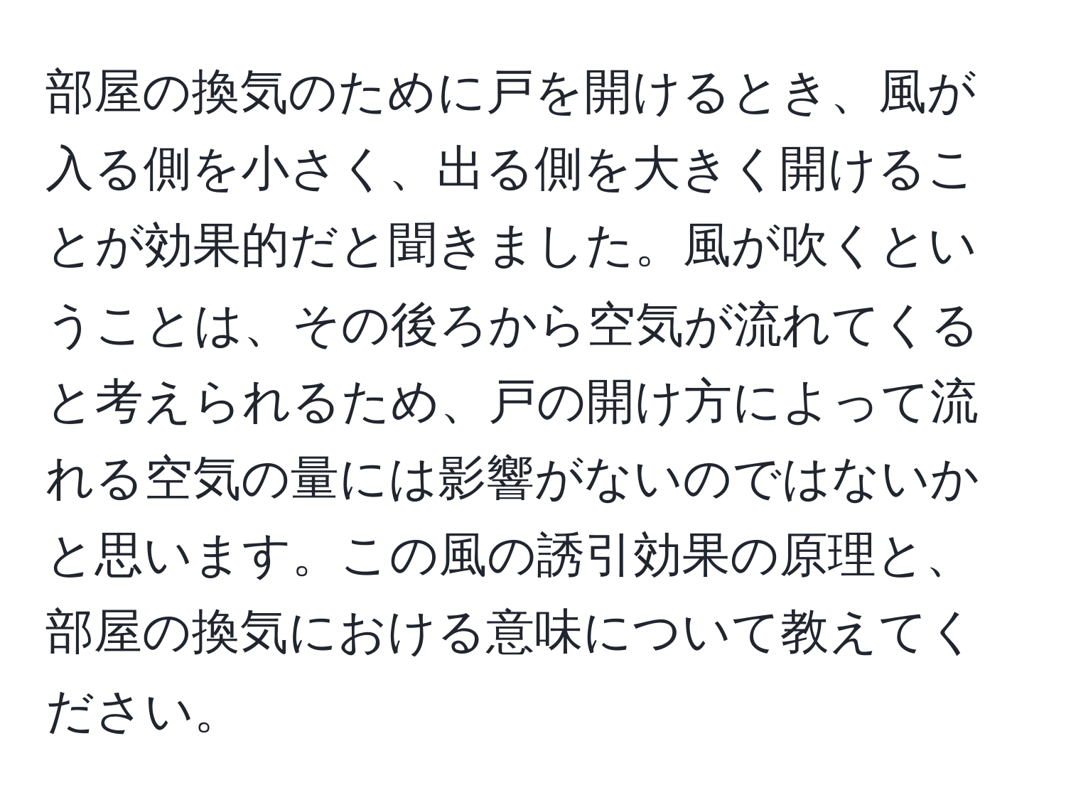 部屋の換気のために戸を開けるとき、風が入る側を小さく、出る側を大きく開けることが効果的だと聞きました。風が吹くということは、その後ろから空気が流れてくると考えられるため、戸の開け方によって流れる空気の量には影響がないのではないかと思います。この風の誘引効果の原理と、部屋の換気における意味について教えてください。