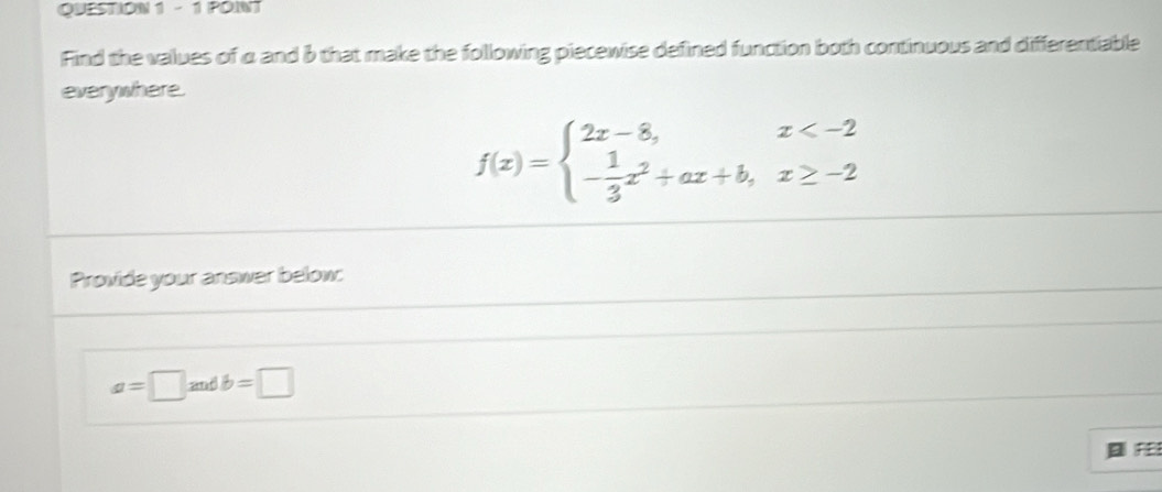 Find the values of α and b that make the following piecewise defined function both continuous and differentiable
everywhere.
f(x)=beginarrayl 2x-8,x
Provide your answer below
a=□ andb=□
FE