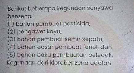 Berikut beberapa kegunaan senyawa
benzena:
(1) bahan pembuat pestisida,
(2) pengawet kayu,
(3) bahan pembuat semir sepatu,
(4) bahan dasar pembuat fenol, dan
(5) bahan baku pembuatan peledak.
Kegunaan dari klorobenzena adalah