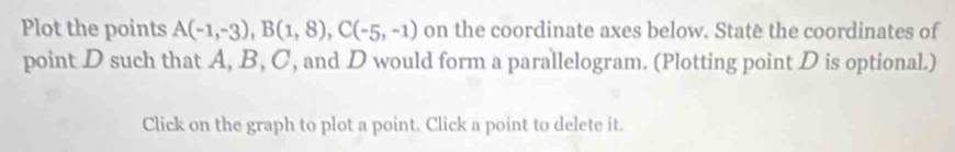 Plot the points A(-1,-3), B(1,8), C(-5,-1) on the coordinate axes below. Statè the coordinates of 
point D such that A, B, C, and D would form a parallelogram. (Plotting point D is optional.) 
Click on the graph to plot a point. Click a point to delete it.