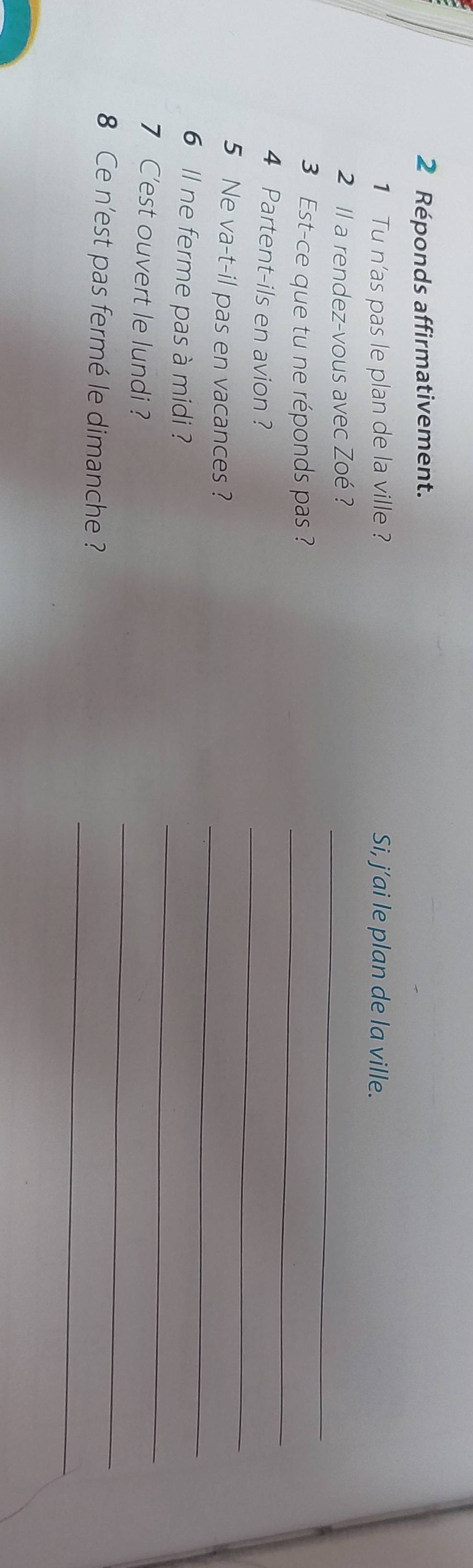 Réponds affirmativement. 
1 Tu n'as pas le plan de la ville ? Si, j’ai le plan de la ville. 
_ 
2 ll a rendez-vous avec Zoé ? 
_ 
3 Est-ce que tu ne réponds pas ? 
_ 
4 Partent-ils en avion ? 
_ 
5 Ne va-t-il pas en vacances ? 
6 ll ne ferme pas à midi ? 
_ 
7 C'est ouvert le lundi ? 
_ 
_ 
8 Ce n'est pas fermé le dimanche ?
