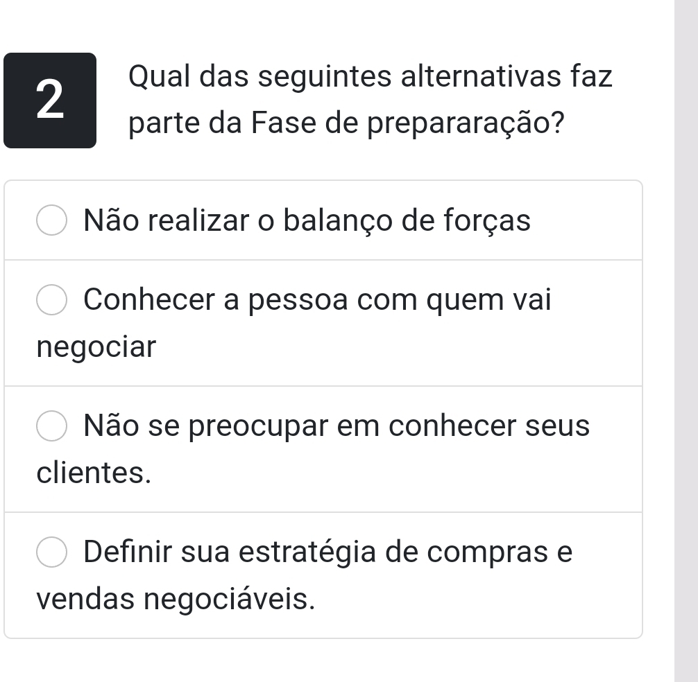 Qual das seguintes alternativas faz
parte da Fase de prepararação?
Não realizar o balanço de forças
Conhecer a pessoa com quem vai
negociar
Não se preocupar em conhecer seus
clientes.
Definir sua estratégia de compras e
vendas negociáveis.