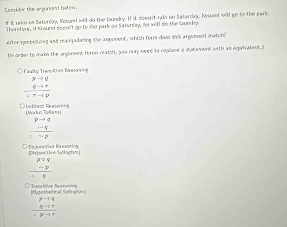 Consider the argument below.
If it rains on Saturday, Kosumi will do the laundry. If it doesn't rain on Saturday, Kosumi will go to the park.
Therefore, if Kosumi doesn't go to the park on Saturday, he will do the laundry.
After symbolizing and manipulating the argument, which form does this argument match?
(In order to make the argument forms match, you may need to replace a statement with an equivalent.)
Faulty Transitive Reasoning
frac beginarrayr pto q qto rendarray 
Indirect Reasoning
(Modus Tollens)
beginarrayr pto q sim q hline sim pendarray
Disjunctive Reasoning
(Disjunctive Syllogism)
beginarrayr pvee q sim p hline endarray
Transitive Reasoning
(Hypothetical Syllogism)
beginarrayr pto q qto r hline endarray
