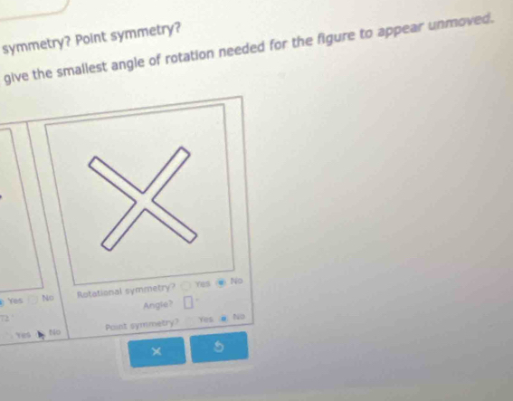 symmetry? Point symmetry?
give the smallest angle of rotation needed for the figure to appear unmoved.
Yes No Rotati
Angle?
Paint symmetry? Yes. No
Yes
× 5