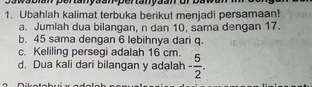 Ubahlah kalimat terbuka berikut menjadi persamaan!
a. Jumlah dua bilangan, n dan 10, sama dengan 17.
b. 45 sama dengan 6 lebihnya dari q.
c. Keliling persegi adalah 16 cm.
d. Dua kali dari bilangan y adalah - 5/2 .