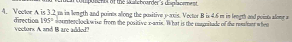 al components of the skateboarder 's displacement. 
4. Vector A is 3.2 m in length and points along the positive y-axis. Vector B is 4.6 m in length and points along a 
direction 195° sounterclockwise from the positive x-axis. What is the magnitude of the resultant when 
vectors A and B are added?