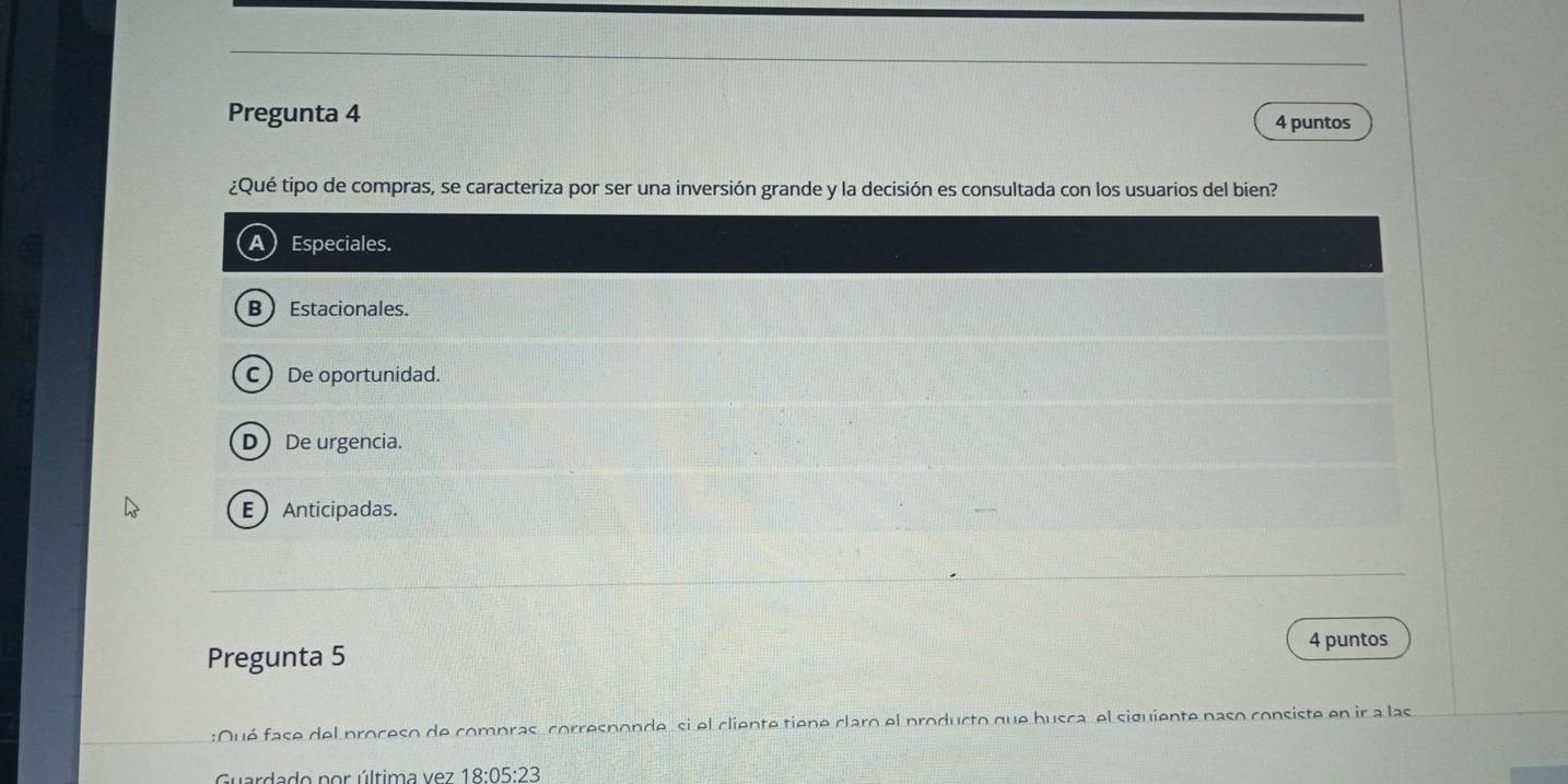 Pregunta 4 4 puntos
¿Qué tipo de compras, se caracteriza por ser una inversión grande y la decisión es consultada con los usuarios del bien?
a Especiales.
B  Estacionales.
C De oportunidad.
D) De urgencia.
E Anticipadas.
Pregunta 5
4 puntos
:Qué fase del proceso de compras, corresponde, si el cliente tiene claro el producto que busca, el siguiente paso consiste en ir a las
Guardado por última vez 18:05:23