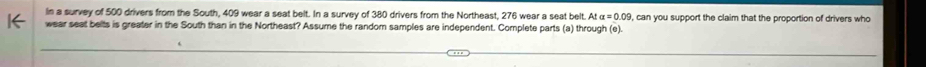 In a survey of 500 drivers from the South, 409 wear a seat belt. In a survey of 380 drivers from the Northeast, 276 wear a seat belt. At a=0.09
wear seat belts is greater in the South than in the Northeast? Assume the random samples are independent. Complete parts (a) through (e). , can you support the claim that the proportion of drivers who