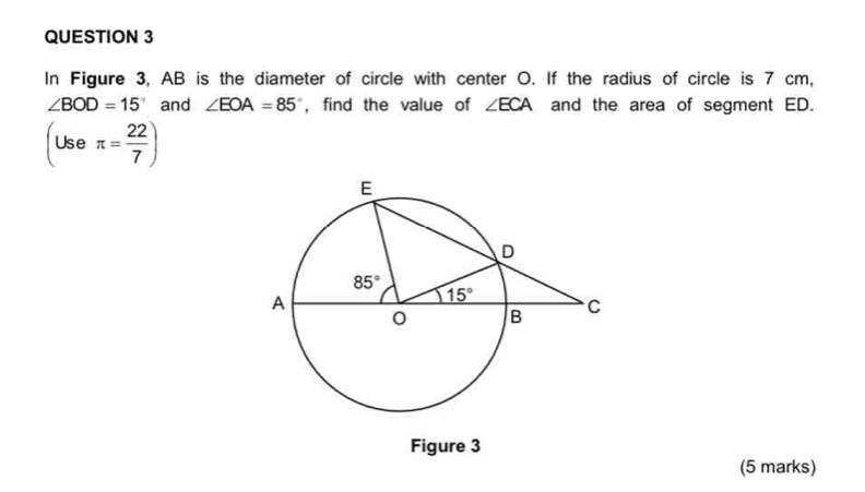 In Figure 3, AB is the diameter of circle with center O. If the radius of circle is 7 cm,
∠ BOD=15° and ∠ EOA=85° , find the value of ∠ ECA and the area of segment ED.
(Useπ = 22/7 )
Figure 3
(5 marks)