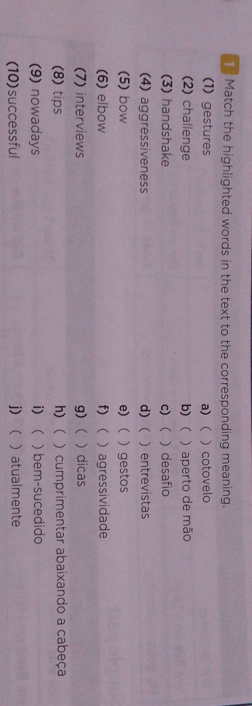 Match the highlighted words in the text to the corresponding meaning.
(1) gestures a)   cotovelo
(2) challenge b)  ) aperto de mão
(3) handshake c) )desafio
(4) aggressiveness d) ( ) entrevistas
(5) bow e) ) gestos
(6) elbow f)  agressividade
(7) interviews g) ) dicas
(8) tips h)  ) cumprimentar abaixando a cabeça
(9) nowadays i)  ) bem-sucedido
(10)successful j)  ) atualmente