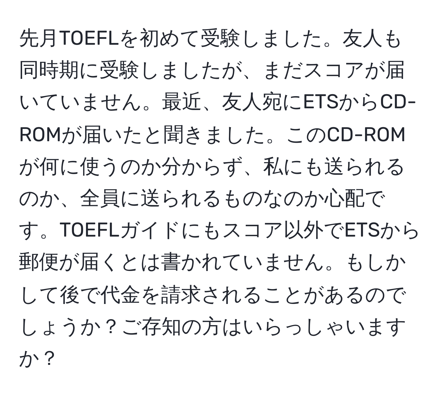 先月TOEFLを初めて受験しました。友人も同時期に受験しましたが、まだスコアが届いていません。最近、友人宛にETSからCD-ROMが届いたと聞きました。このCD-ROMが何に使うのか分からず、私にも送られるのか、全員に送られるものなのか心配です。TOEFLガイドにもスコア以外でETSから郵便が届くとは書かれていません。もしかして後で代金を請求されることがあるのでしょうか？ご存知の方はいらっしゃいますか？