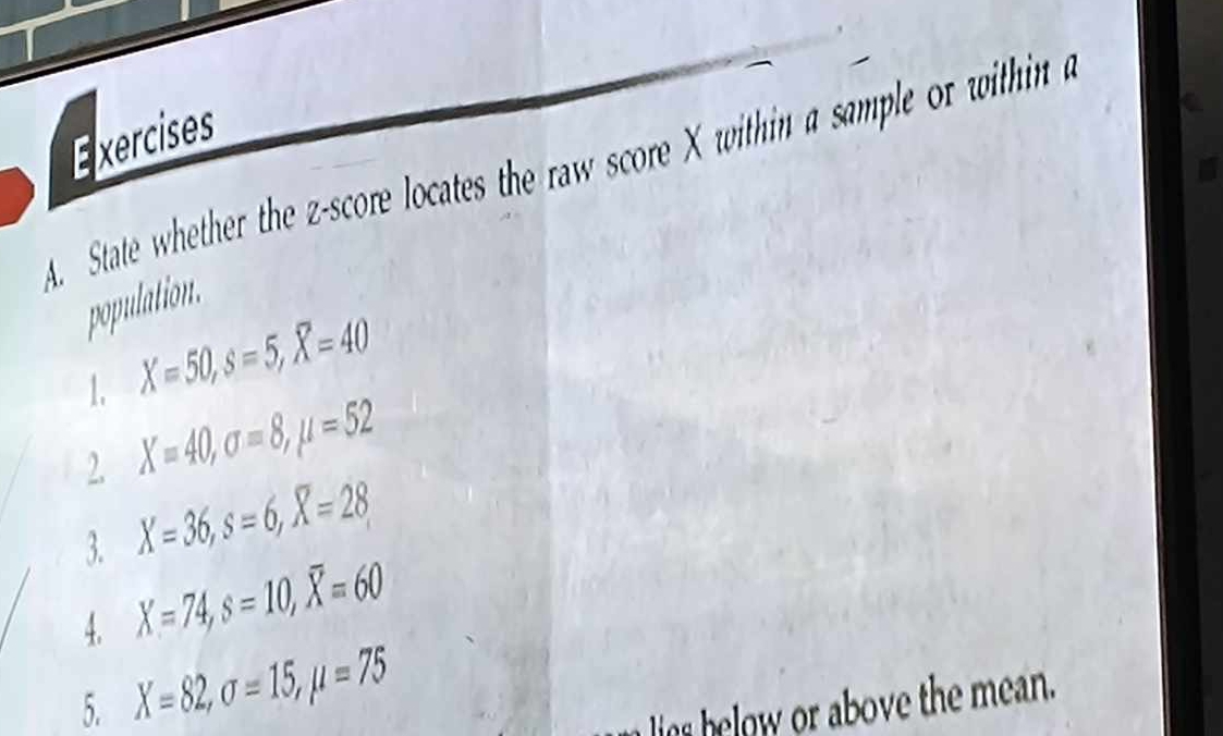 Exercises 
. State whether the z-score locates the raw score X within a sample or within 
population. 
1. X=50, s=5, X=40
2. X=40, sigma =8, mu =52
3. X=36, s=6, X=28
4. X=74, s=10, overline X=60
5. X=82, sigma =15, mu =75 lis below or above the mean.