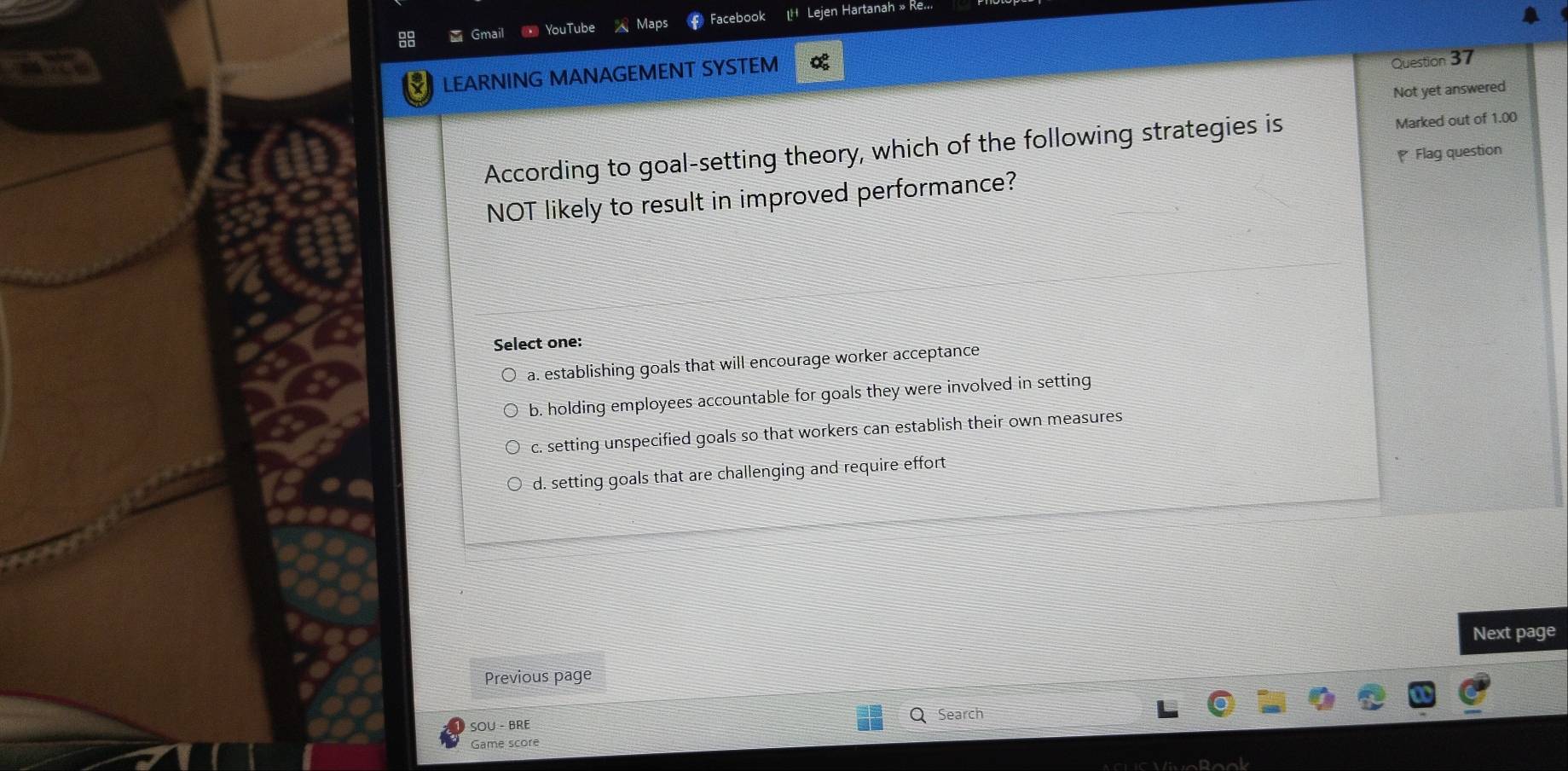 smai
YouTube Maps Facebook LH Lejen Hartanah » Re...
LEARNING MANAGEMENT SYSTEM
Question 37
Not yet answered
According to goal-setting theory, which of the following strategies is Marked out of 1.00
Flag question
NOT likely to result in improved performance?
Select one:
a. establishing goals that will encourage worker acceptance
b. holding employees accountable for goals they were involved in setting
c. setting unspecified goals so that workers can establish their own measures
d. setting goals that are challenging and require effort
Next page
Previous page
SOU - BRE
Q Search
Game score