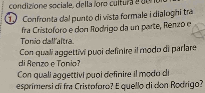 condizione sociale, della loro cultura é der or 
1 Confronta dal punto di vista formale i dialoghi tra 
fra Cristoforo e don Rodrigo da un parte, Renzo e 
Tonio dall’altra. 
Con quali aggettivi puoi definire il modo di parlare 
di Renzo e Tonio? 
Con quali aggettivi puoi definire il modo di 
esprimersi di fra Cristoforo? E quello di don Rodrigo?