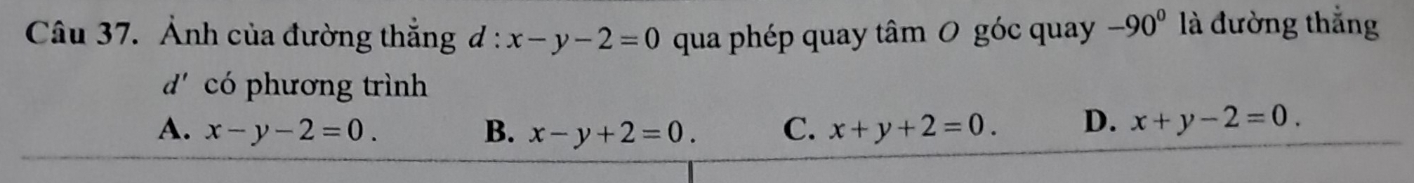 Ảnh của đường thắng d:x-y-2=0 qua phép quay tâm 0 góc quay -90^0 là đường thắng
d' có phương trình
A. x-y-2=0. B. x-y+2=0. C. x+y+2=0.
D. x+y-2=0.