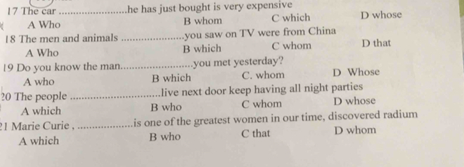 The car _he has just bought is very expensive 
C A Who B whom C which D whose
18 The men and animals _you saw on TV were from China
A Who B which C whom D that
19 Do you know the man_ you met yesterday?
A who B which C. whom D Whose
20 The people _live next door keep having all night parties
A which B who C whom D whose
21 Marie Curie , _is one of the greatest women in our time, discovered radium
A which B who C that D whom