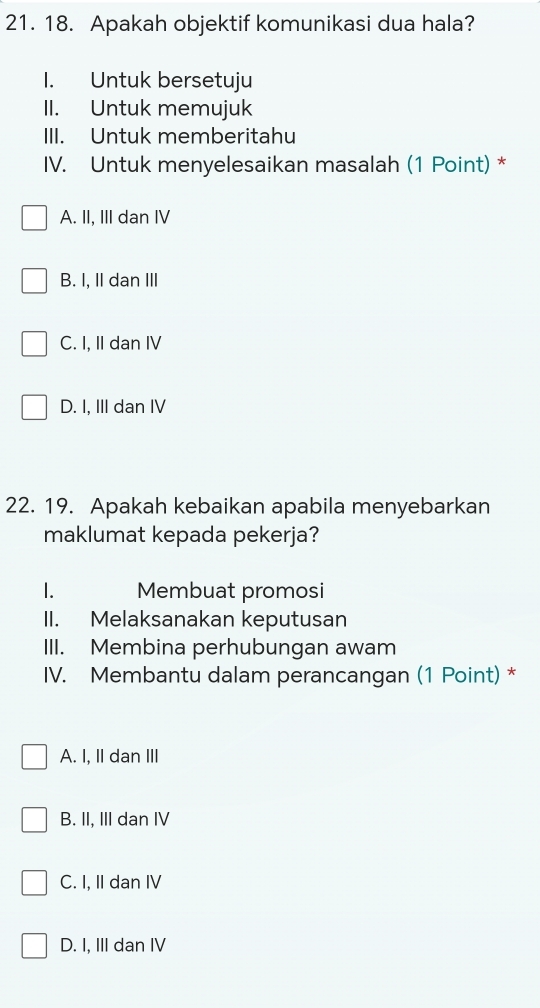 Apakah objektif komunikasi dua hala?
1. Untuk bersetuju
II. Untuk memujuk
III. Untuk memberitahu
IV. Untuk menyelesaikan masalah (1 Point) *
A. II, III dan IV
B. I, II dan III
C. I, II dan IV
D. I, III dan IV
22. 19. Apakah kebaikan apabila menyebarkan
maklumat kepada pekerja?
1. Membuat promosi
II. Melaksanakan keputusan
III. Membina perhubungan awam
IV. Membantu dalam perancangan (1 Point) *
A. I, II dan III
B. II, III dan IV
C. I, II dan IV
D. I, III dan IV