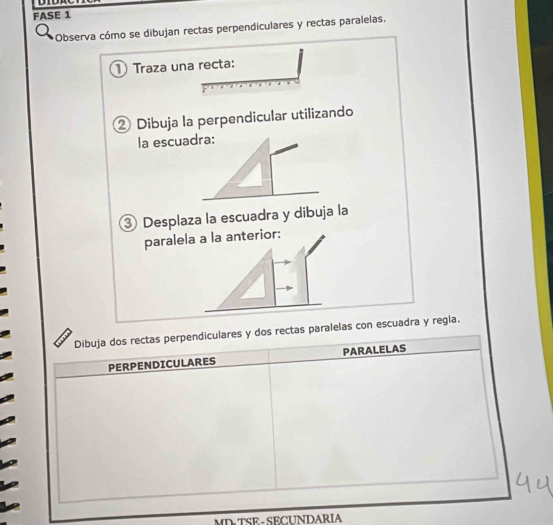 FASE 1 
Observa cómo se dibujan rectas perpendiculares y rectas paralelas. 
1 Traza una recta: 
② Dibuja la perpendicular utilizando 
la escuadra: 
③ Desplaza la escuadra y dibuja la 
paralela a la anterior: 
Dibuja dos rectas perpendiculares y dos rectas paralelas con escuadra y regla. 
PERPENDICULARES PARALELAS 
MD- TSE - SECUNDARIA