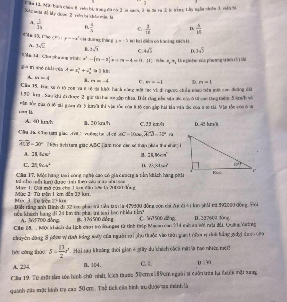 5
2^(·)
5
Cầu 12. Một bình chứa 6 viên bị, trong đó có 2 bi xanh, 2 bị đó và 2 bị trắng. Lấy ngẫu nhiên 2 viên bị
Xác suất đề lấy được 2 viên bi khác màu là
A.  1/15 
B.  4/5   2/15   4/15 
C.
D.
Câu 13. Cho (P): y=-x^2 cắt đường thẳng y=-3 tại hai điểm có khoáng cách lã .
A. 3sqrt(2)
B. 2sqrt(3) 3sqrt(3)
C. 4sqrt(3) D.
Câu 14 , Cho phương trình: x^2-(m-3)x+m-4=0. (1) Nếu x_1,x_2 là nghiệm của phương trình (1) thì
giá trị nhỏ nhất của A=x_1^(2+x_2^2 là 1 khi
A. m=4 B. m=-4
C. m=-1 D. m=1
Câu 15. Hai xe ô tô con và ô tô tải khởi hành cùng một lúc và đi ngược chiều nhau trên một con đường dài
150 km . Sau khi đi được 2 giờ thi hai xe gặp nhau. Biết rằng nếu vận tốc của ô tô con tăng thêm 5 km/h và
vận tốc của δ tô tải giảm đi 5 km/h thì vận tốc của ô tô con gấp hai lần vận tốc của ô tô tải. Vận tốc của ô tô
con là
A. 40 km/h B. 30 km/h C. 35 km/h D. 45 km/h
Câu 16. Cho tam giác ABC vuông tại A có AC=10cm,widehat ACB)=30°vd0
widehat ACB=30°. Diện tích tam giác ABC (làm tròn đến số thập phân thứ nhất) l
A. 28,8cm^2 B. 28,86cm^2
C. 28,9cm^2 D. 28,84cm^2
Câu 17. Một hãng taxi công nghệ cao có giá cước(giá tiền khách hàng phải
trả cho mỗi km) được tinh theo các mức như sau:
Mức 1: Giá mở cửa cho 1 km đầu tiên là 20000 đồng;
Mức 2: Từ trên 1 km đến 25 km;
Mức 3: Từ trên 25 km.
Biết rằng anh Binh đi 32 km phải trả tiền taxi là 479500 đồng còn chị An đi 41 km phải trà 592000 đồng. Hỏi
nếu khách hàng đi 24 km thì phải trả taxi bao nhiêu tiền?
A. 365700 đồng. B. 376500 đồng. C. 367500 đồng. D. 357600 đồng.
Câu 18. . Một khách du lịch chơi trò Bungee từ tỉnh tháp Macao cao 234 mét so với mặt đất. Quãng đường
chuyển động S (đơn vị tính bằng mét) của người rơi phụ thuộc vào thời gian t (đơn vị tính bằng giây) được cho
bởi công thức: S= 13/2 t^2. Hỏi sau khoảng thời gian 4 giây du khách cách mặt là bao nhiêu mét?
A. 234. B. 104.
C. 0. D 130.
Câu 19. Từ một tầm tôn hình chữ nhật, kích thước 50cmx189cm người ta cuộn tròn lại thành mặt xung
quanh của một hình trụ cao 50cm . Thể tích của hình trụ được tạo thành là