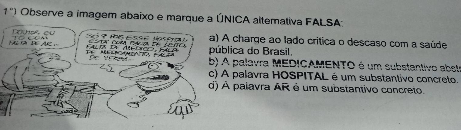 1°) Observe a imagem abaixo e marque a ÚNICA alternativa FALSA:
Doute, eu Só ? PSESSE HSPHa a) A charge ao lado critica o descaso com a saúde
Tó CCm Esta com fala de LEito,
A. FAlta DE MEDICO, FAlA pública do Brasil.
DE MEDIçAMENTD, FALçA
De Veksa b) A palavra MEDICAMENTO é um substantivo abste
c) A palavra HOSPITAL é um substantivo concreto.
d) À palavra ÀR é um substantivo concreto.