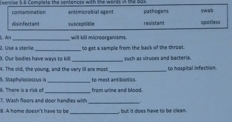 Complete the sentences with the words in the box.
contamination antimicrobial agent pathogens swab
disinfectant susceptible resistant spotless
1. An_ will kill microorganisms.
2. Use a sterile _to get a sample from the back of the throat.
3. Our bodies have ways to kill _such as viruses and bacteria.
4. The old, the young, and the very ill are most _to hospital infection.
5. Staphylococcus is_ to most antibiotics.
6. There is a risk of _from urine and blood.
7. Wash floors and door handles with_
.
8. A home doesn’t have to be _, but it does have to be clean.