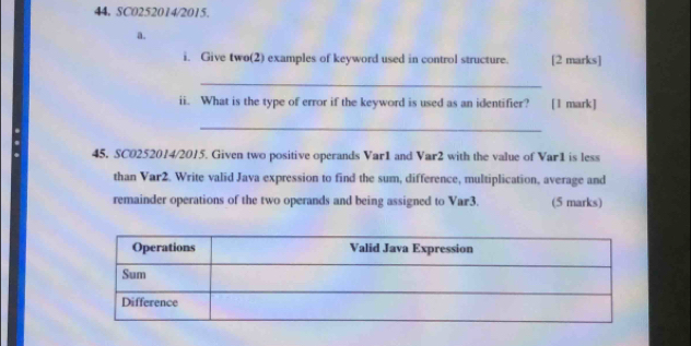 44, SC0252014/2015. 
a. 
i. Give two(2) examples of keyword used in control structure. [2 marks] 
_ 
ii. What is the type of error if the keyword is used as an identifier? [1 mark ] 
. 
_ 
45, SC0252014/2015. Given two positive operands Var1 and Var2 with the value of Var1 is less 
than Var2. Write valid Java expression to find the sum, difference, multiplication, average and 
remainder operations of the two operands and being assigned to Var3. (5 marks)