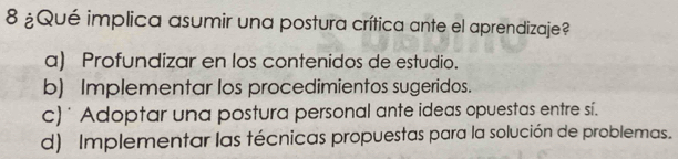 8 ¿Qué implica asumir una postura crítica ante el aprendizaje?
a) Profundizar en los contenidos de estudio.
b) Implementar los procedimientos sugeridos.
c) * Adoptar una postura personal ante ideas opuestas entre sí.
d) Implementar las técnicas propuestas para la solución de problemas.