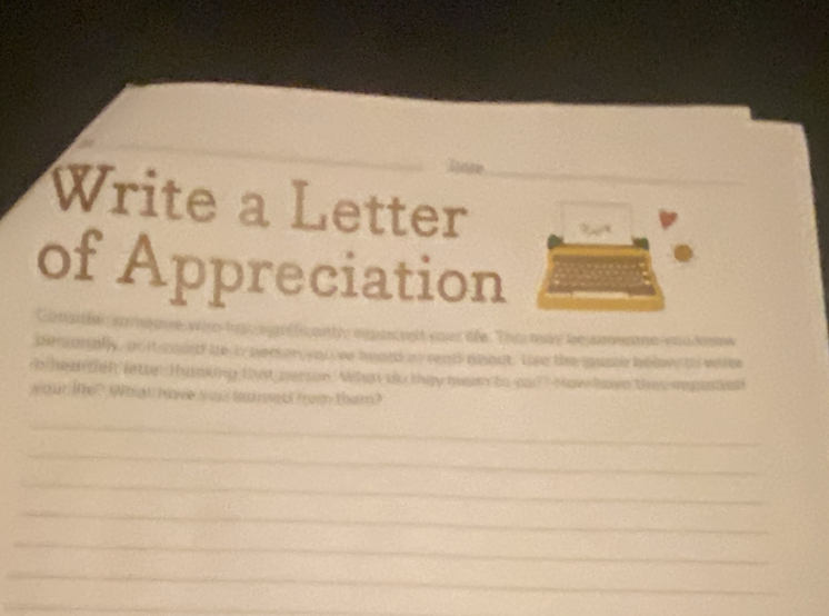 Write a Letter 
of Appreciation 
w ae ba o g fic antly agacest yous tfe. The may besmane veudnow 
ben anally, a it moud be by pers on you ve bears an reats aeout. the te uste bw as waee 
b hed then lette Tanking that person. When oo they hn to aad how have thee rpanted 
your tTe? WWhat have s op to ned fom them? 
_ 
_ 
_ 
_ 
_ 
_