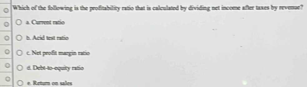 Which of the following is the profitability ratio that is calculated by dividing net income after taxes by revenne?
a. Current ratio
b. Acid test ratio
c. Net profit margin ratio
d. Debt-to-equity ratio
e. Retura on sales