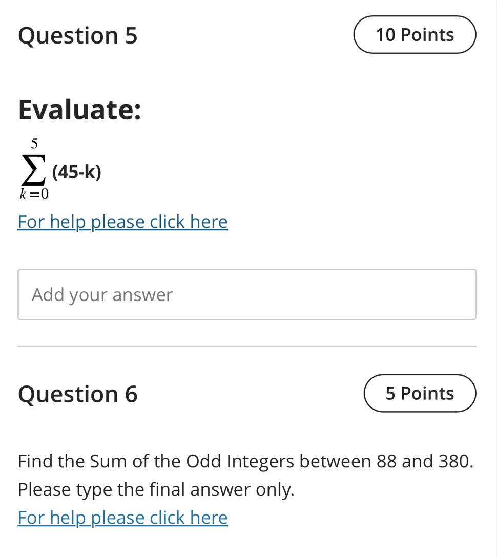 Evaluate:
sumlimits _(k=0)^5(45-k)
For help please click here 
Add your answer 
Question 6 5 Points 
Find the Sum of the Odd Integers between 88 and 380. 
Please type the final answer only. 
For help please click here