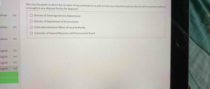 Who has the power to direct the occupier of any premises to recycle or treat any industrial waste produced at the premises before it
is brought to any disposal facility for disposal?
ahasa 6/6 Director of Sewerage Service Department
Director of Department of Environment
ahasa 3/3 Chief Administrative Officer of Local Authority
Controlier of Natural Resource and Environment Board
ahasa 6/6
nglish 6/6
nglish 6/6
nglish 6/6
English 3/6