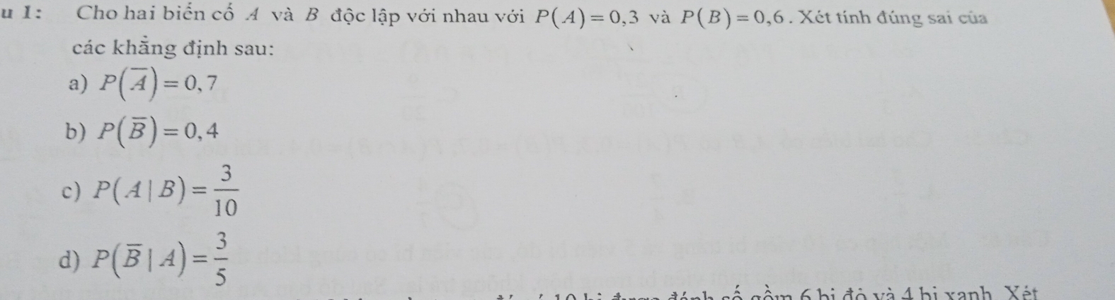 1: Cho hai biển cố A và B độc lập với nhau với P(A)=0,3 và P(B)=0,6. Xét tính đúng sai của
các khẳng định sau:
a) P(overline A)=0,7
b) P(overline B)=0,4
c) P(A|B)= 3/10 
d) P(overline B|A)= 3/5 
Và 4 hị xanh Yét