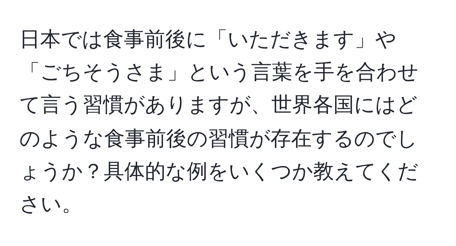 日本では食事前後に「いただきます」や「ごちそうさま」という言葉を手を合わせて言う習慣がありますが、世界各国にはどのような食事前後の習慣が存在するのでしょうか？具体的な例をいくつか教えてください。