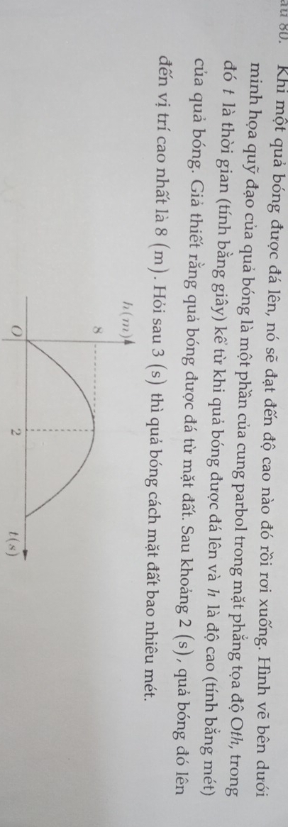 au 80.  Khi một quả bóng được đá lên, nó sẽ đạt đến độ cao nào đó rồi rơi xuống. Hình vẽ bên dưới
minh họa quỹ đạo của quả bóng là một phần của cung parbol trong mặt phẳng tọa độ Oth, trong
đó t là thời gian (tính bằng giây) kể từ khi quả bóng được đá lên và ½ là độ cao (tính bằng mét)
của quả bóng. Giả thiết rằng quả bóng được đá từ mặt đất. Sau khoảng 2(s) , quả bóng đó lên
đến vị trí cao nhất là 8 (m). Hỏi sau 3(s) thì quả bóng cách mặt đất bao nhiêu mét.