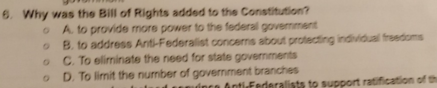 Why was the Bill of Rights added to the Constitution?
A. to provide more power to the federal government
B, to address Anti-Federalist concems about protecting individual freedoms
C. To eliminate the need for state governments
D. To limit the number of government branches
nti-Federalists to support ratification of th