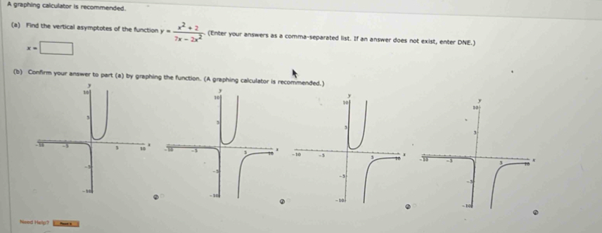 A graphing calculator is recommended. 
(a) Find the vertical asymptotes of the function y= (x^2+2)/7x-2x^2  (Enter your answers as a comma-separated list. If an answer does not exist, enter DNE.)
x=□
(b) Confirm your answer to part (a) by graphing the function. (A graphing calculator is recommended.) 
Need Help?