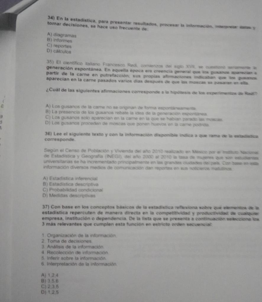 En la estadística, para presentar resultados, procesar la información, interpreter astas y
tomar decisiones, se hace use frecuente de.
A) diagramas
B) informes
C) reportes
D) cálculos
35) El científico italiano Francesco Redi, comienzos del siglo XVII, se cuestianó semimente la
generación espontánea. En aquella época era creencia general que los gusanos aparecian a
partir de la carne en putrefacción; sus propias afirmaciones indicaban que los gusanas
aparecían en la carne pasados varíos días después de que las moscas se pasatan en ella
¿Cuál de las siguientes afirmaciones corresponde a la hipótesis de los experimentos de Radi
A) Los gusanos de la came no se originan de forma espontánesmente
B) La presencia de los gusanos rebate la idea de la generación esportánea.
C) Los gusanos solo aparecían en la care en la que se habían parado las moszas
D) Los gusanos proceden de moscas que ponen huevos en la came potriza.
36) Lee el siguiente texto y con la información disponible indica a que rama de la estadistica
corresponde.
Según el Censo de Población y Vivienda del año 2010 realizado en México por el Instituto Nacioa
de Estadística y Geografía (INEGI), del año 2000 al 2010 la tasa de mujeres que san estadianas.
universitarias se ha incrementado principalmente en las grandes cludades del país. Con tase en esta
información diversos medios de comunicación dan reportes en sus noticieros maltutinos
A) Estadistica inferencial
B) Estadística descríptiva
C) Probabilidad condicional
D) Medidas descriptivas
37) Con base en los conceptos básicos de la estadística reflexiona sobre que elementos de la
estadística repercuten de manera directa en la competitividad y productividad de cualqua
empresa, institución o dependencia. De la lista que se presenta a continuación selteccióna las
3 más relevantes que cumplen esta función en estricto orden sequencial:
1. Organización de la información
2. Toma de decisiones.
3. Análisis de la información
4. Recolección de información
5. Inferir sobre la información
6. Interpretación de la información
A) 1,2,4
B) 3,5,6
C) 2,3.5
D) 1.2.5