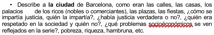 Describe a la ciudad de Barcelona, como eran las calles, las casas, los 
palacios de los ricos (nobles o comerciantes), las plazas, las fiestas, ¿cómo se 
impartía justicia, quién la impartía?, ¿había justicia verdadera o no?, ¿quién era 
respetado en la sociedad y quién no?, ¿qué problemas socioéconómicos se ven 
reflejados en la serie?, pobreza, riqueza, hambruna, etc.