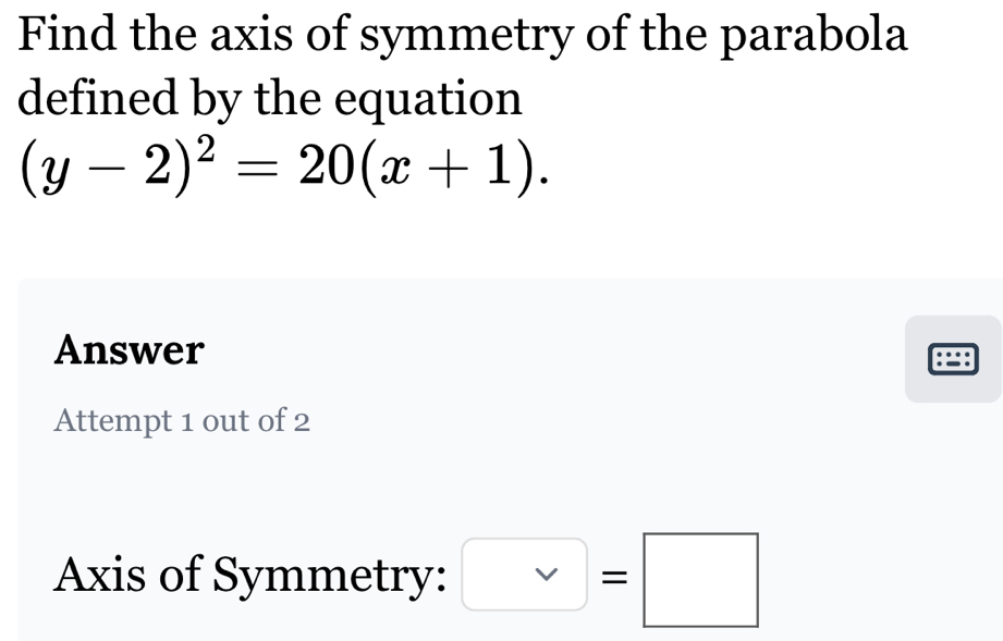 Find the axis of symmetry of the parabola 
defined by the equation
(y-2)^2=20(x+1). 
Answer 
:=: 
Attempt 1 out of 2 
Axis of Symmetry: □ =□