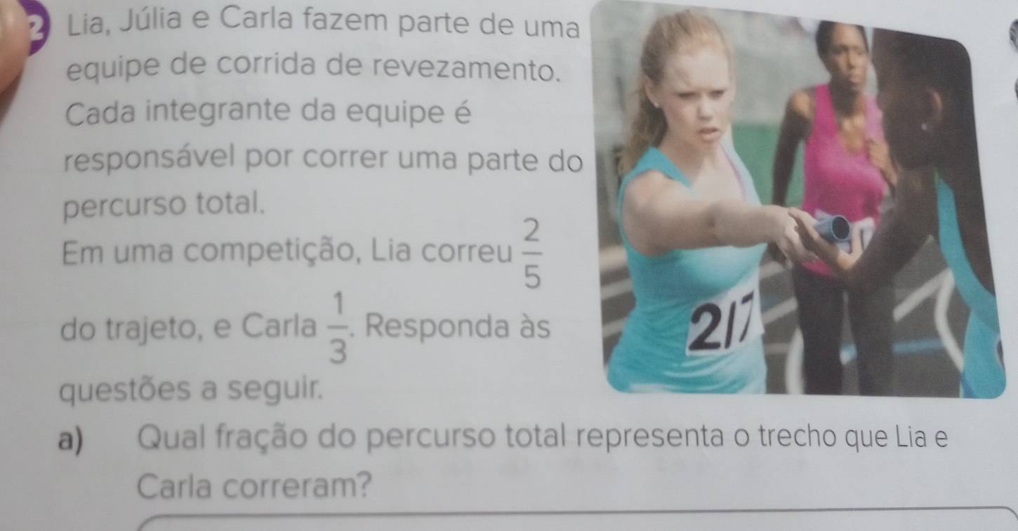 Lia, Júlia e Carla fazem parte de uma 
equipe de corrida de revezamento. 
Cada integrante da equipe é 
responsável por correr uma parte do 
percurso total. 
Em uma competição, Lia correu  2/5 
do trajeto, e Carla  1/3 . Responda às 2/1 
questões a seguir. 
a) Qual fração do percurso total representa o trecho que Lia e 
Carla correram?