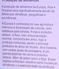 Produção de almentos 
A produção de alimentos na Europa, Ásia e 
Oceania varia significativamente devido às 
diferenças climáticas, geográficas e 
econômicas 
A Europa é conhecida por sua agricultura 
intensiva e diversidade de culturas, com 
destaque para cereais, frutas e produtos 
lácteos. A Ásia, com uma população 
enorme, concentra em arroz, trigo e 
produtos hortícolas, sendo a principal 
produtora de arroz do mundo. Já a Oceania, 
com vastas áreas de pastagens, é um 
grande produtor de care e produtos 
lácteos, além de grãos como o trigo. Essas 
regiões enfrentam desafios como mudanças 
climáticas e sustentabilidade na produção.