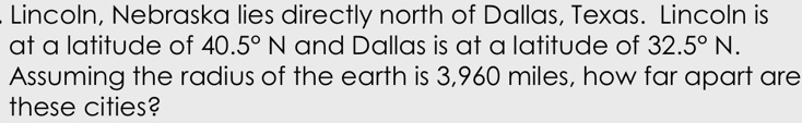 Lincoln, Nebraska lies directly north of Dallas, Texas. Lincoln is
at a latitude of 40.5°N and Dallas is at a latitude of 32.5°N. 
Assuming the radius of the earth is 3,960 miles, how far apart are
these cities?