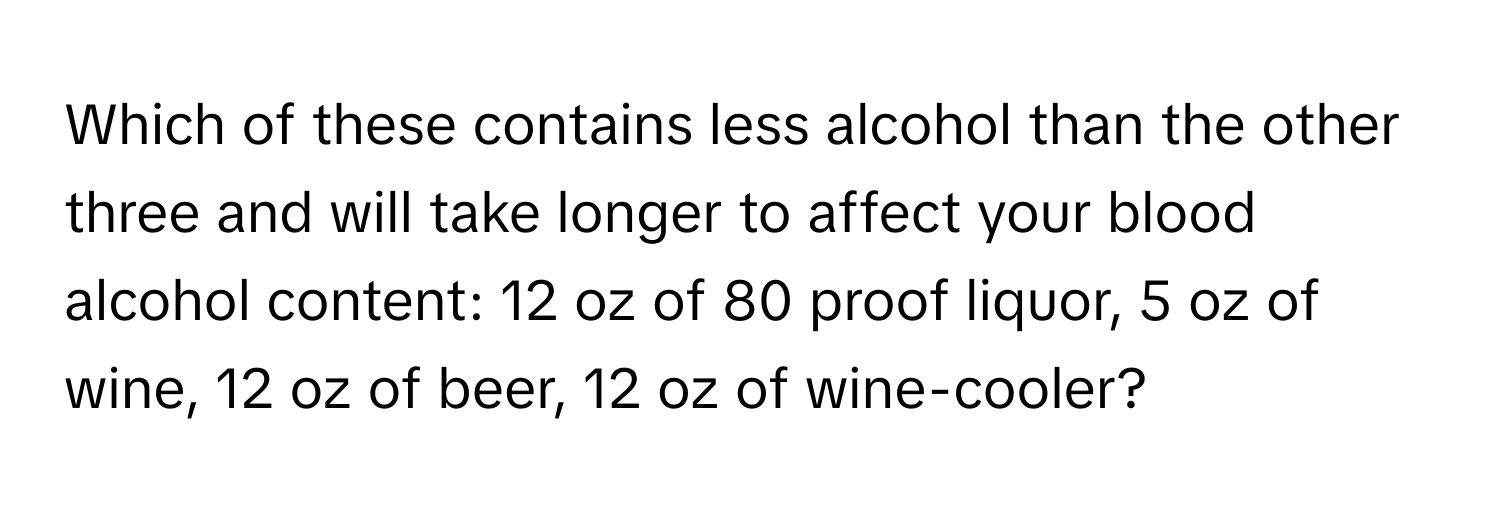 Which of these contains less alcohol than the other three and will take longer to affect your blood alcohol content: 12 oz of 80 proof liquor, 5 oz of wine, 12 oz of beer, 12 oz of wine-cooler?