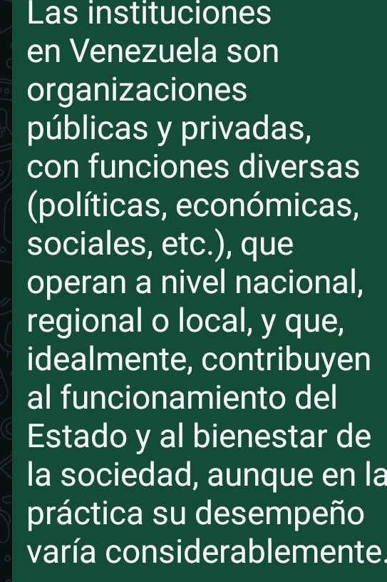 Las instituciones 
en Venezuela son 
organizaciones 
públicas y privadas, 
con funciones diversas 
(políticas, económicas, 
sociales, etc.), que 
operan a nivel nacional, 
regional o local, y que, 
idealmente, contribuyen 
al funcionamiento del 
Estado y al bienestar de 
la sociedad, aunque en la 
práctica su desempeño 
varía considerablemente.