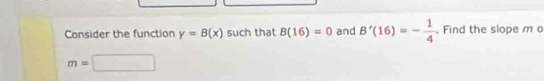 Consider the function y=B(x) such that B(16)=0 and B'(16)=- 1/4 . Find the slope m o
m=