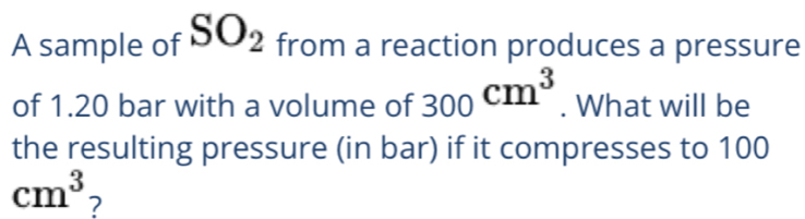 A sample of SO_2 from a reaction produces a pressure 
of 1.20 bar with a volume of 300cm^3. What will be 
the resulting pressure (in bar) if it compresses to 100
cm^3 ?